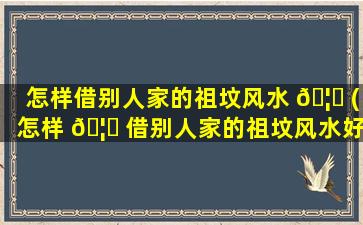 怎样借别人家的祖坟风水 🦆 (怎样 🦋 借别人家的祖坟风水好呢)